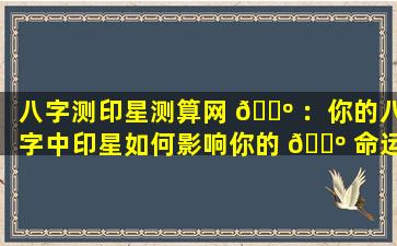 八字测印星测算网 🌺 ：你的八字中印星如何影响你的 🌺 命运
